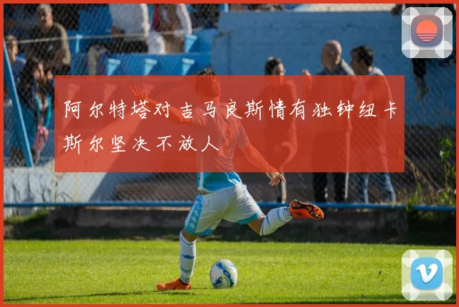 阿尔特塔对吉马良斯情有独钟纽卡斯尔坚决不放人