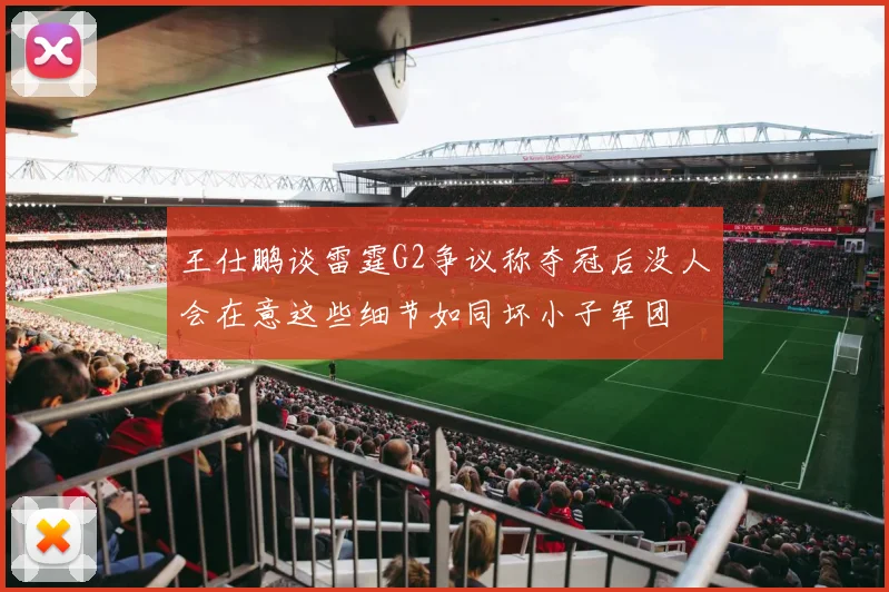 王仕鹏谈雷霆G2争议称夺冠后没人会在意这些细节如同坏小子军团