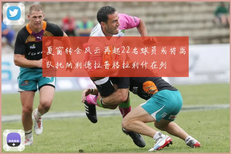 夏窗转会风云再起22名球员或将离队托纳利德拉普格拉利什在列