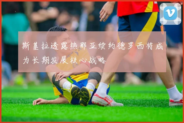斯基拉透露热那亚续约德罗西将成为长期发展核心战略
