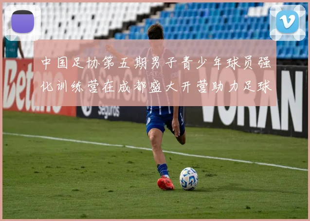 中国足协第五期男子青少年球员强化训练营在成都盛大开营助力足球未来发展