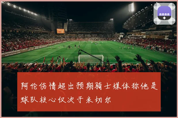 阿伦伤情超出预期骑士媒体称他是球队核心仅次于米切尔