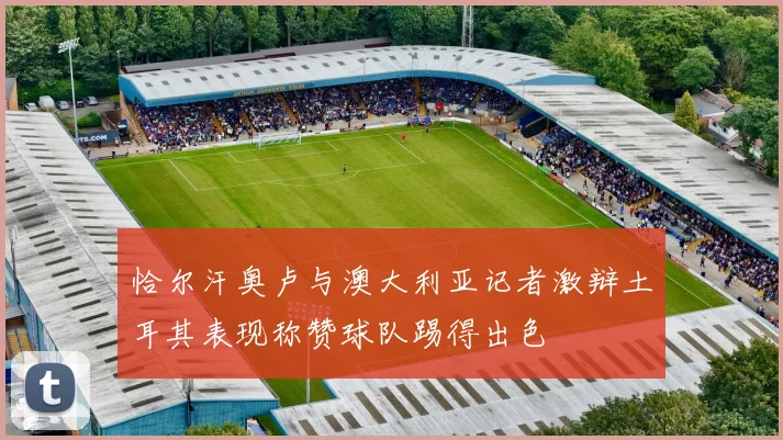 恰尔汗奥卢与澳大利亚记者激辩土耳其表现称赞球队踢得出色