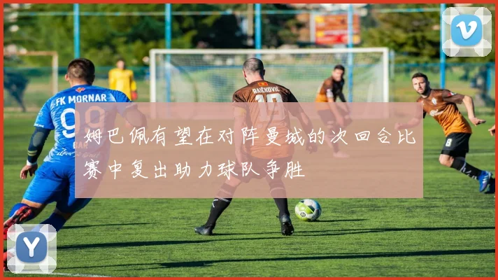 姆巴佩有望在对阵曼城的次回合比赛中复出助力球队争胜