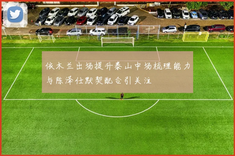 依木兰出场提升泰山中场梳理能力与陈泽仕默契配合引关注