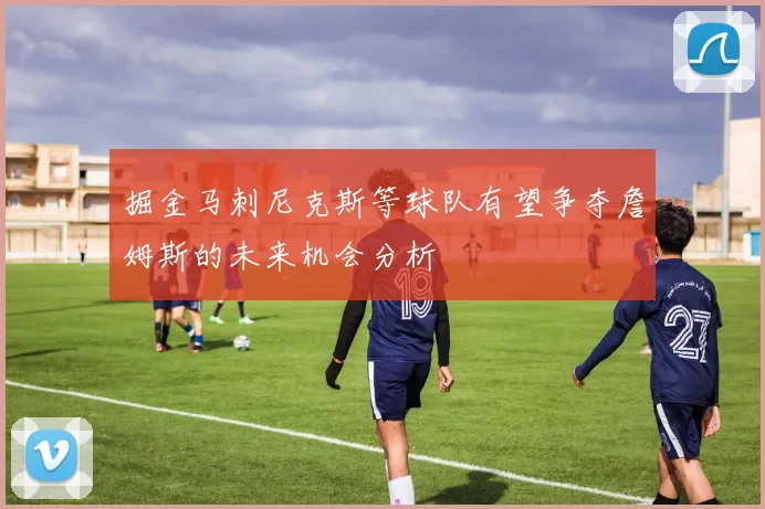 掘金马刺尼克斯等球队有望争夺詹姆斯的未来机会分析