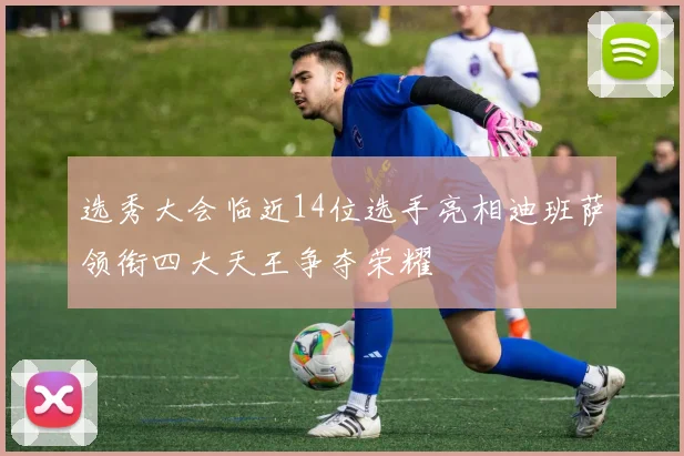 选秀大会临近14位选手亮相迪班萨领衔四大天王争夺荣耀