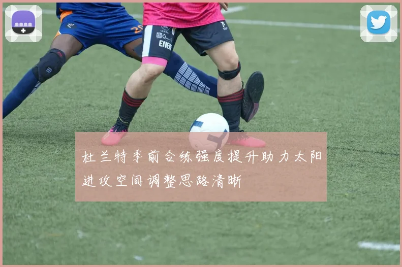 杜兰特季前合练强度提升助力太阳进攻空间调整思路清晰