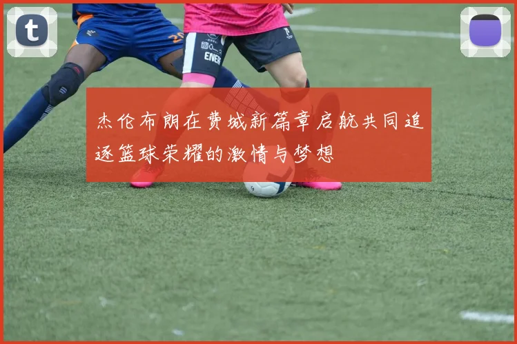 杰伦布朗在费城新篇章启航共同追逐篮球荣耀的激情与梦想