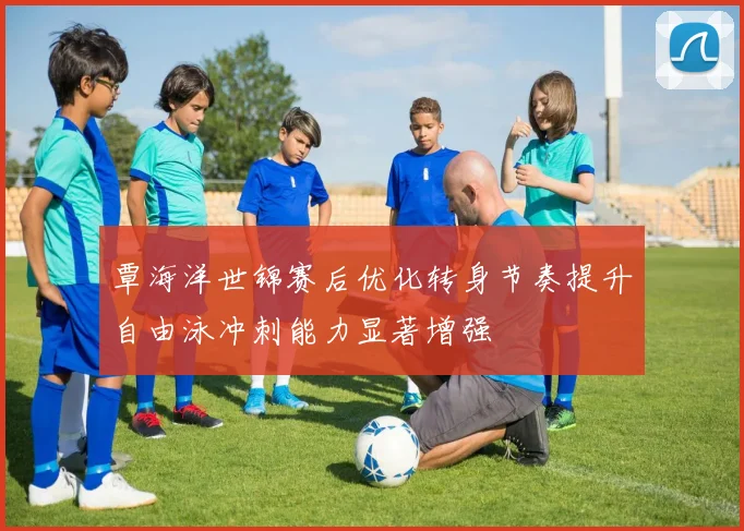 覃海洋世锦赛后优化转身节奏提升自由泳冲刺能力显著增强