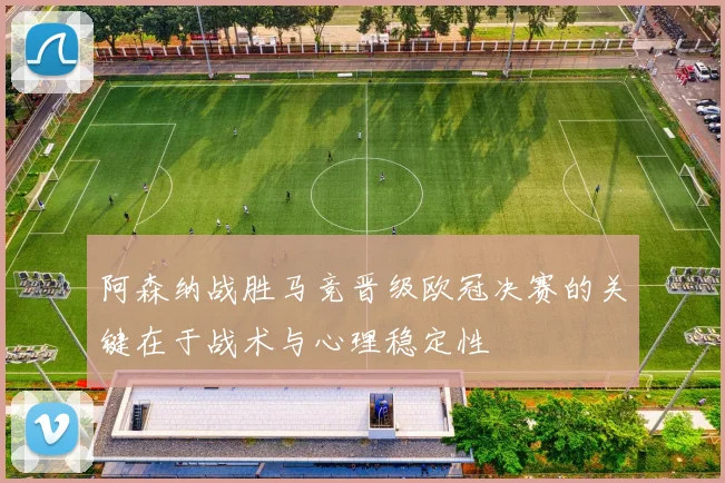 阿森纳战胜马竞晋级欧冠决赛的关键在于战术与心理稳定性