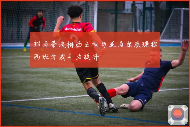 邦马蒂谈梅西去向与亚马尔表现称西班牙战斗力提升