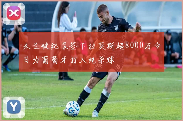米兰破纪录签下拉莫斯超8000万今日为葡萄牙打入绝杀球
