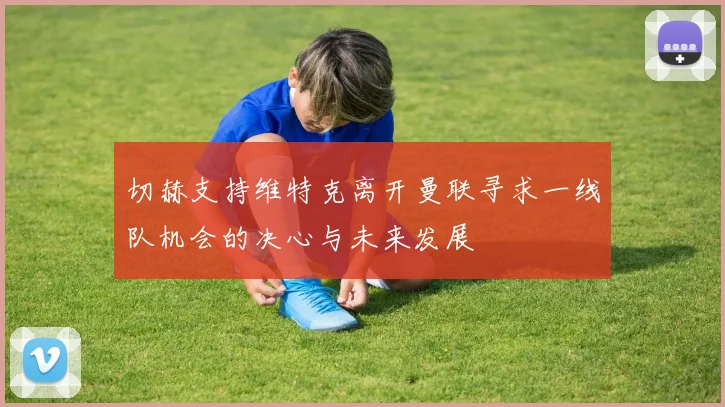 切赫支持维特克离开曼联寻求一线队机会的决心与未来发展