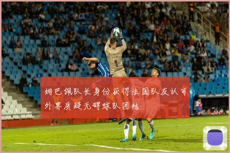 姆巴佩队长身份获得法国队友认可外界质疑无碍球队团结