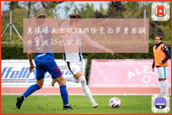 意媒曝米兰双雄拆除圣西罗费用飙升至近25亿欧元