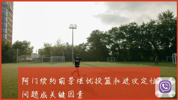阿门续约前景堪忧投篮和进攻定位问题成关键因素