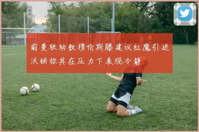 前曼联助教穆伦斯滕建议红魔引进沃顿称其在压力下表现冷静