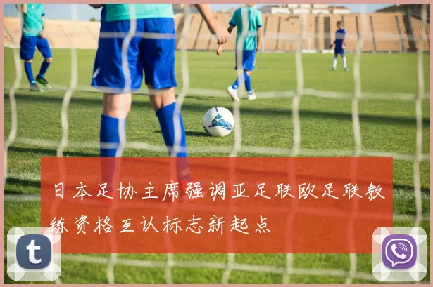 日本足协主席强调亚足联欧足联教练资格互认标志新起点