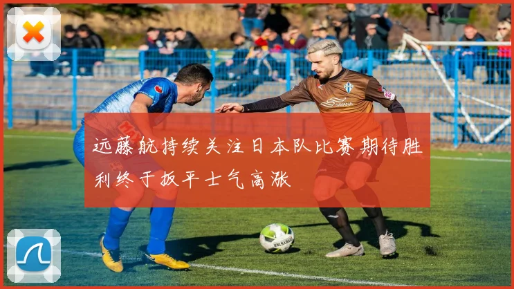 远藤航持续关注日本队比赛期待胜利终于扳平士气高涨
