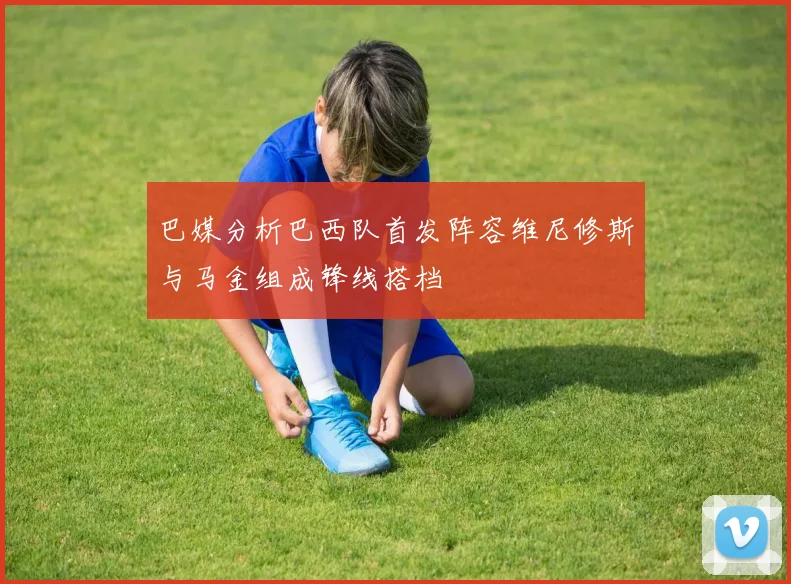 巴媒分析巴西队首发阵容维尼修斯与马金组成锋线搭档