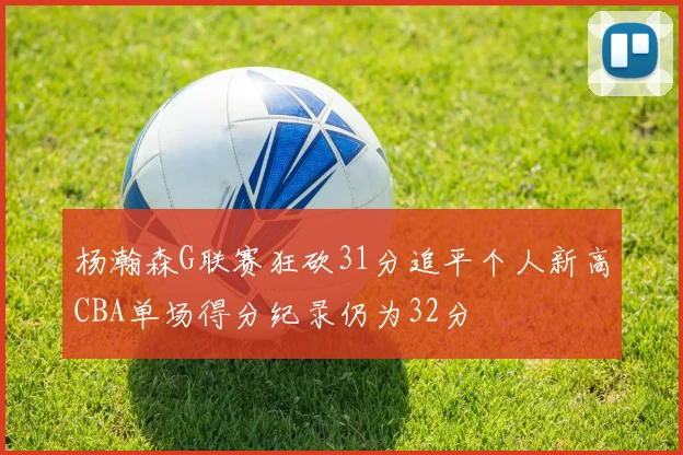 杨瀚森G联赛狂砍31分追平个人新高CBA单场得分纪录仍为32分