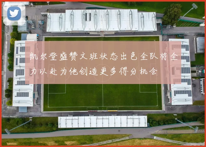 凯尔登盛赞文班状态出色全队将全力以赴为他创造更多得分机会