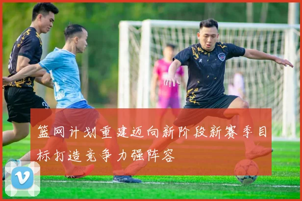 篮网计划重建迈向新阶段新赛季目标打造竞争力强阵容