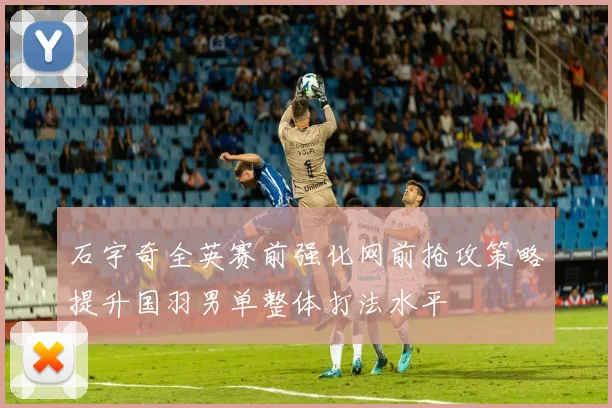 石宇奇全英赛前强化网前抢攻策略提升国羽男单整体打法水平