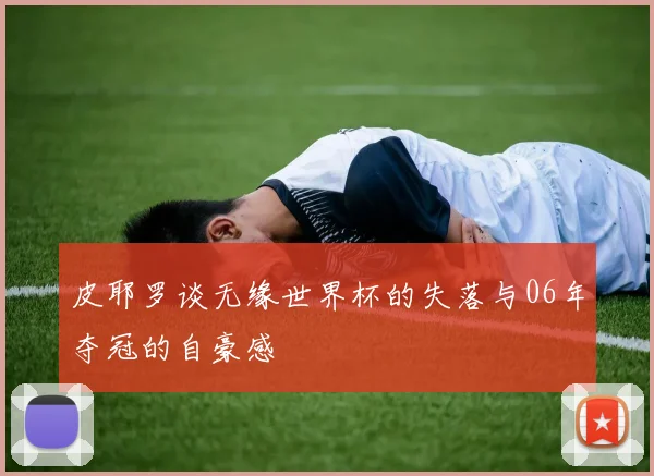 皮耶罗谈无缘世界杯的失落与06年夺冠的自豪感