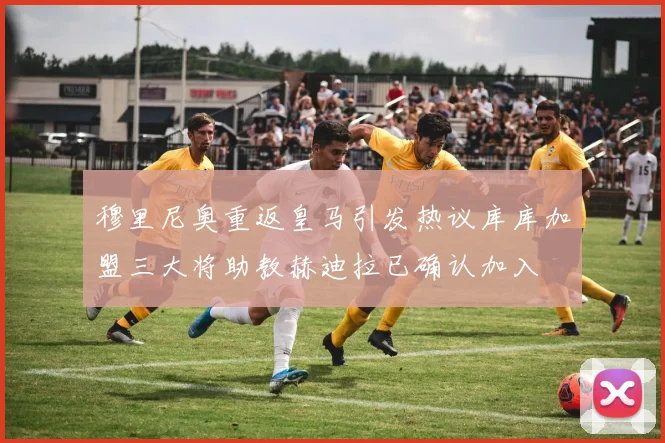 穆里尼奥重返皇马引发热议库库加盟三大将助教赫迪拉已确认加入