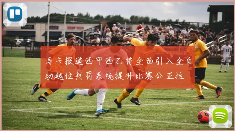 马卡报道西甲西乙将全面引入全自动越位判罚系统提升比赛公正性