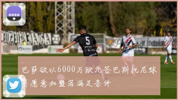 巴萨欲以6000万欧元签巴斯托尼球员愿意加盟若满足条件
