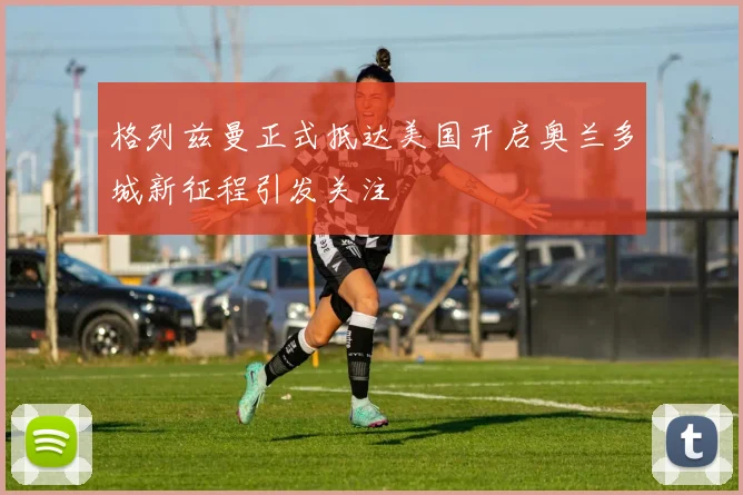 格列兹曼正式抵达美国开启奥兰多城新征程引发关注
