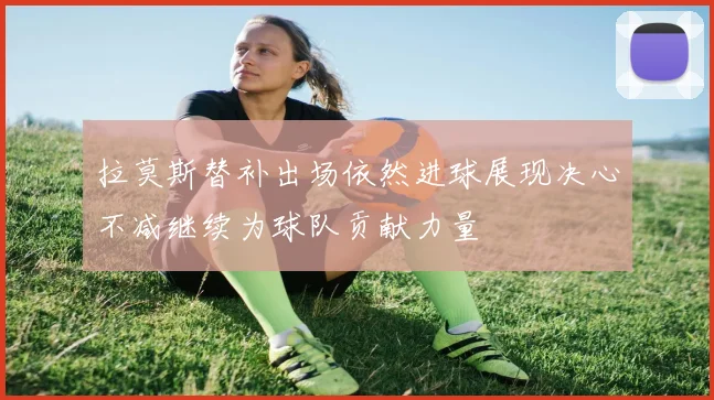 拉莫斯替补出场依然进球展现决心不减继续为球队贡献力量