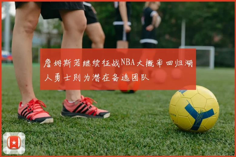詹姆斯若继续征战NBA大概率回归湖人勇士则为潜在备选团队