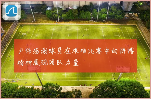 卢伟感谢球员在艰难比赛中的拼搏精神展现团队力量