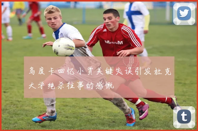 乌度卡回忆小贾关键失误引发杜克大学绝杀往事的感慨