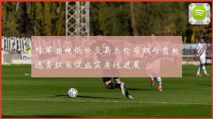绿军拒绝低价交易杰伦布朗两首轮选秀权或促成实质性进展