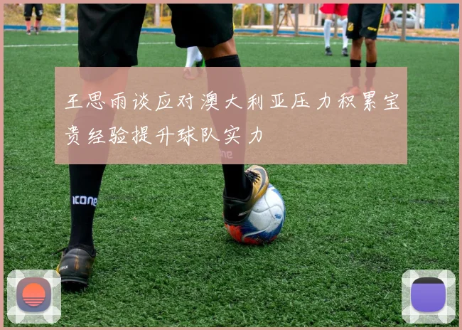王思雨谈应对澳大利亚压力积累宝贵经验提升球队实力