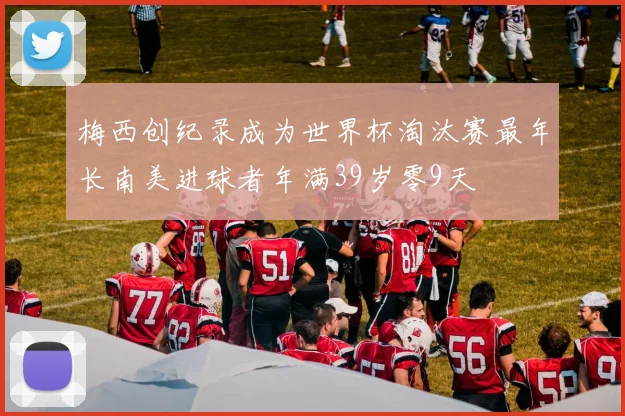 梅西创纪录成为世界杯淘汰赛最年长南美进球者年满39岁零9天